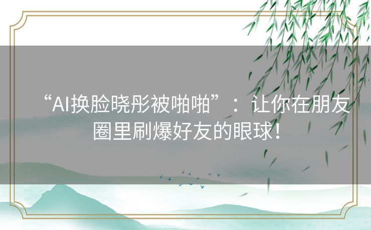 “AI换脸晓彤被啪啪”：让你在朋友圈里刷爆好友的眼球！