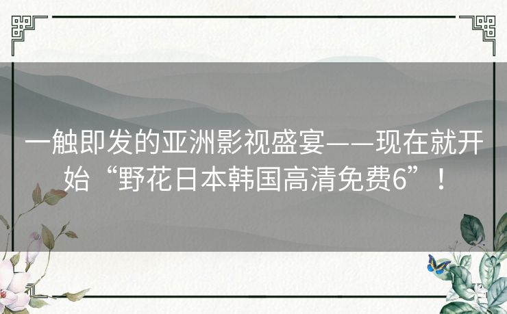 一触即发的亚洲影视盛宴——现在就开始“野花日本韩国高清免费6”! 一触即发的亚洲影视盛宴——现在就开始“野花日本韩国高清免费6”!