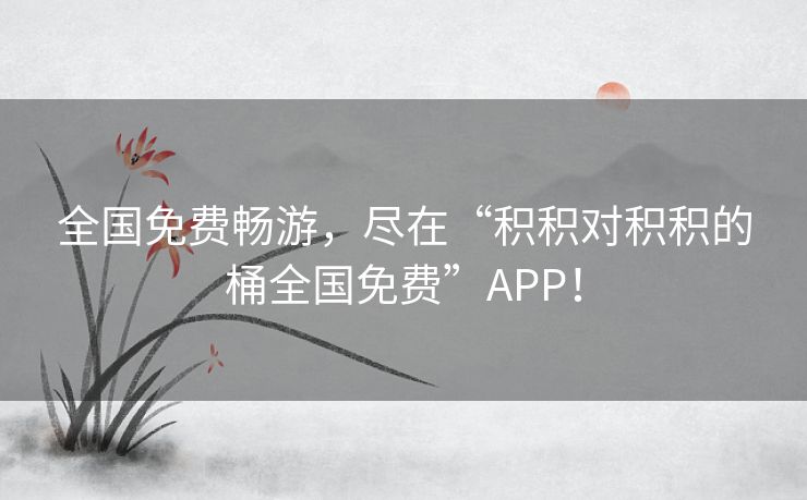 全国免费畅游,尽在“积积对积积的桶全国免费”APP! 全国免费畅游,尽在“积积对积积的桶全国免费”APP!