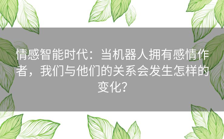 情感智能时代:当机器人拥有感情作者,我们与他们的关系会发生怎样的变化? 情感智能时代:当机器人拥有感情作者,我们与他们的关系会发生怎样的变化?