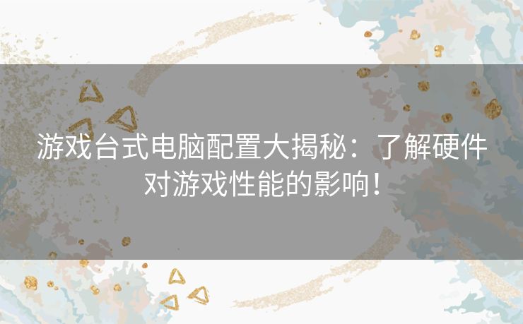 游戏台式电脑配置大揭秘:了解硬件对游戏性能的影响! 游戏台式电脑配置大揭秘:了解硬件对游戏性能的影响!