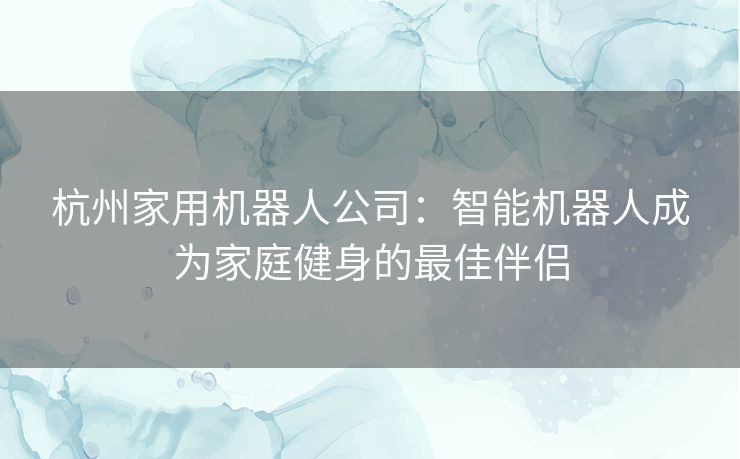 杭州家用机器人公司：智能机器人成为家庭健身的最佳伴侣