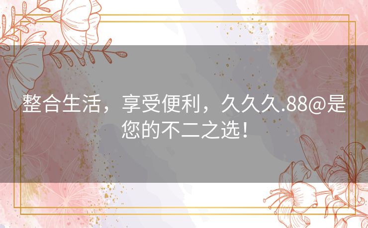 整合生活,享受便利,久久久.88@是您的不二之选! 整合生活,享受便利,久久久.88@是您的不二之选!