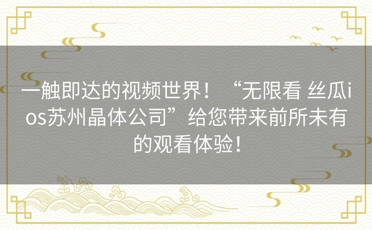 一触即达的视频世界！“无限看 丝瓜ios苏州晶体公司”给您带来前所未有的观看体验！