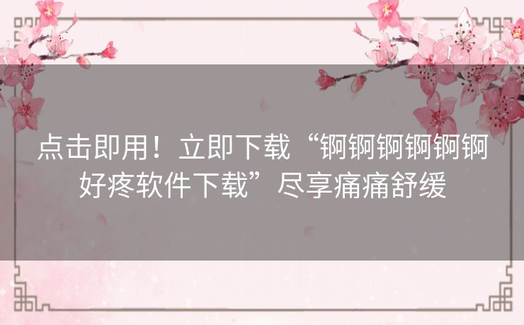 点击即用！立即下载“锕锕锕锕锕锕好疼软件下载”尽享痛痛舒缓
