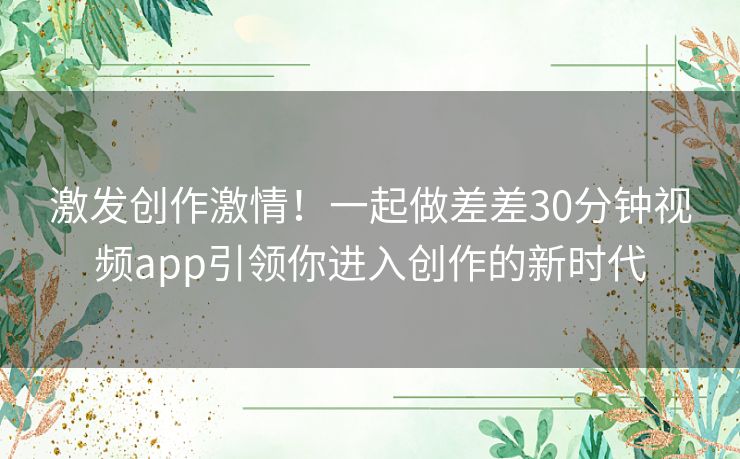 激发创作激情！一起做差差30分钟视频app引领你进入创作的新时代