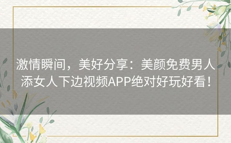 激情瞬间,美好分享:美颜免费男人添女人下边视频APP绝对好玩好看! 激情瞬间,美好分享:美颜免费男人添女人下边视频APP绝对好玩好看!