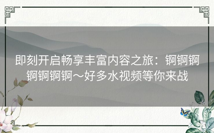 即刻开启畅享丰富内容之旅：锕锕锕锕锕锕锕～好多水视频等你来战