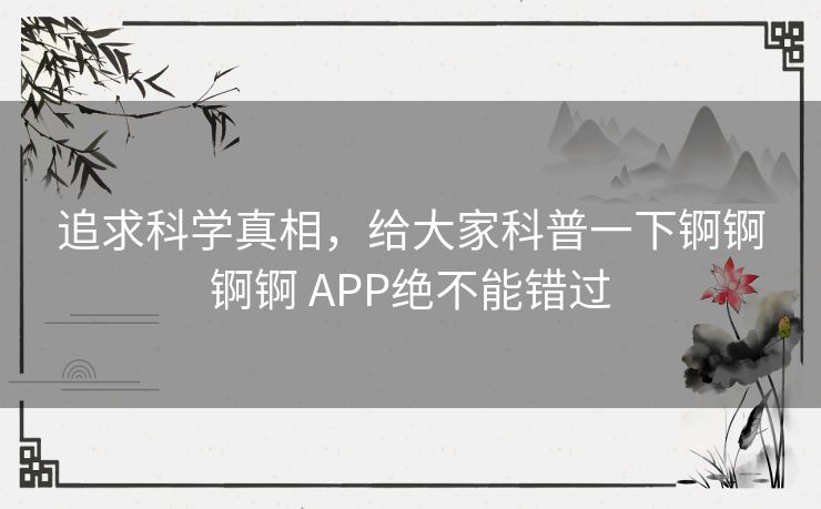 追求科学真相,给大家科普一下锕锕锕锕 APP绝不能错过 追求科学真相,给大家科普一下锕锕锕锕 APP绝不能错过