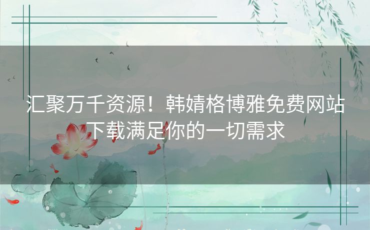 汇聚万千资源!韩婧格博雅免费网站下载满足你的一切需求 汇聚万千资源!韩婧格博雅免费网站下载满足你的一切需求