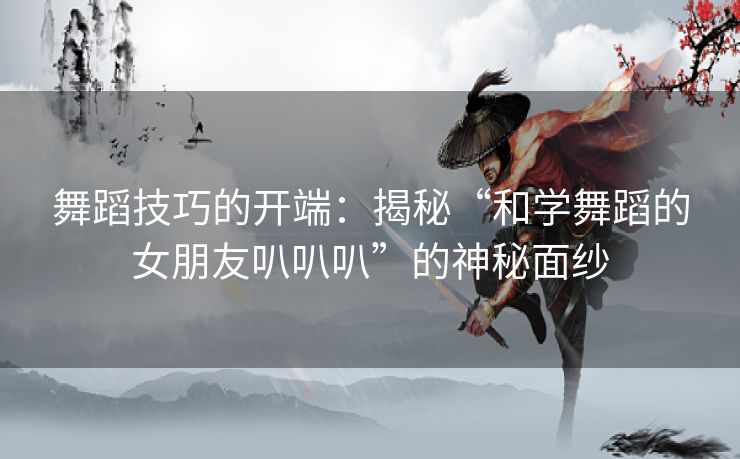 舞蹈技巧的开端：揭秘“和学舞蹈的女朋友叭叭叭”的神秘面纱