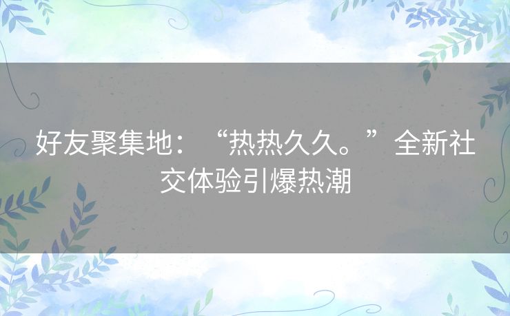 好友聚集地：“热热久久。”全新社交体验引爆热潮
