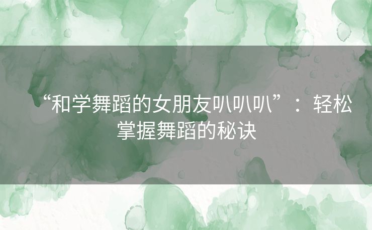 “和学舞蹈的女朋友叭叭叭”：轻松掌握舞蹈的秘诀
