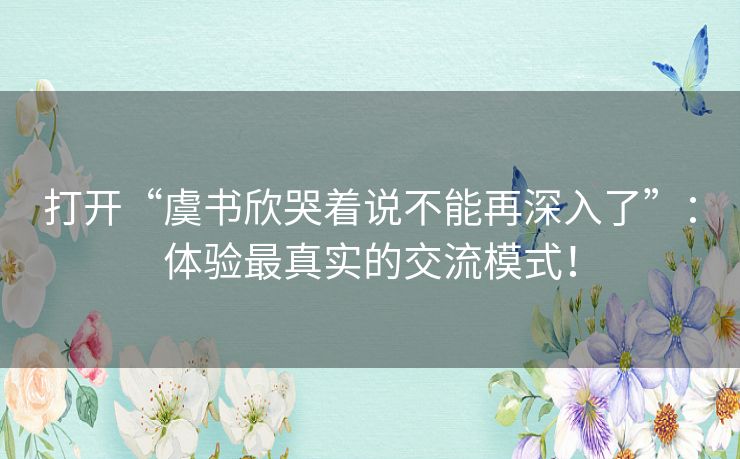 打开“虞书欣哭着说不能再深入了”：体验最真实的交流模式！