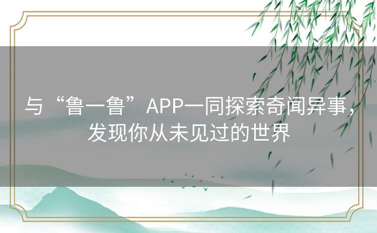 与“鲁一鲁”APP一同探索奇闻异事,发现你从未见过的世界 与“鲁一鲁”APP一同探索奇闻异事,发现你从未见过的世界