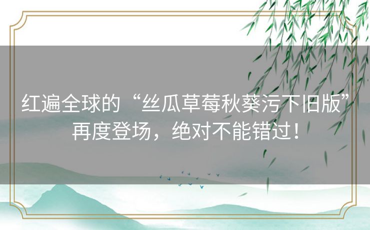 红遍全球的“丝瓜草莓秋葵污下旧版”再度登场，绝对不能错过！