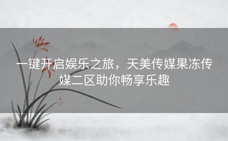 一键开启娱乐之旅,天美传媒果冻传媒二区助你畅享乐趣 一键开启娱乐之旅,天美传媒果冻传媒二区助你畅享乐趣