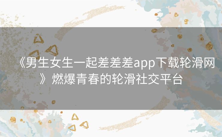 《男生女生一起差差差app下载轮滑网》燃爆青春的轮滑社交平台 《男生女生一起差差差app下载轮滑网》燃爆青春的轮滑社交平台