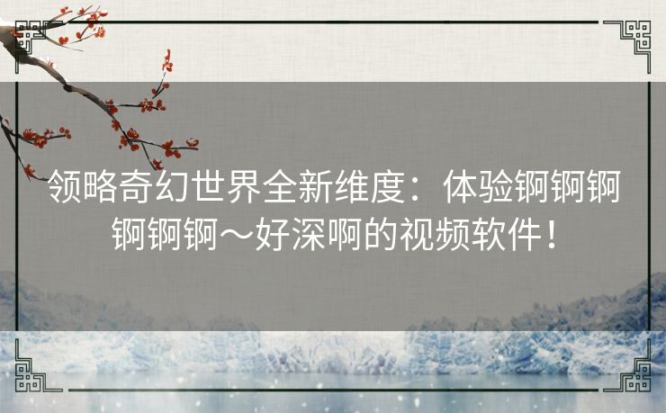 领略奇幻世界全新维度：体验锕锕锕锕锕锕～好深啊的视频软件！