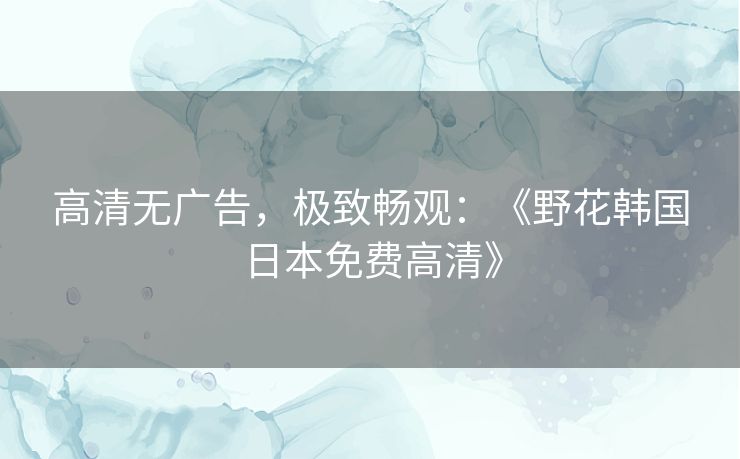 高清无广告,极致畅观:《野花韩国日本免费高清》 高清无广告,极致畅观:《野花韩国日本免费高清》