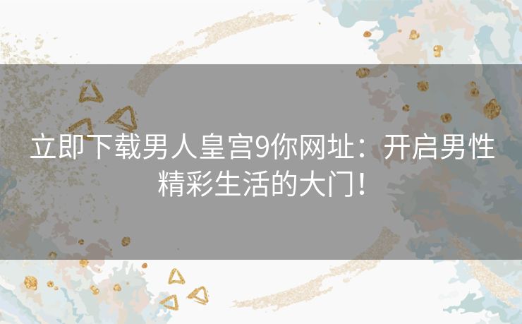 立即下载男人皇宫9你网址:开启男性精彩生活的大门! 立即下载男人皇宫9你网址:开启男性精彩生活的大门!