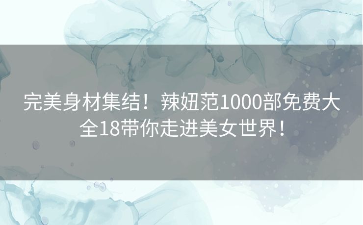 完美身材集结!辣妞范1000部免费大全18带你走进美女世界! 完美身材集结!辣妞范1000部免费大全18带你走进美女世界!