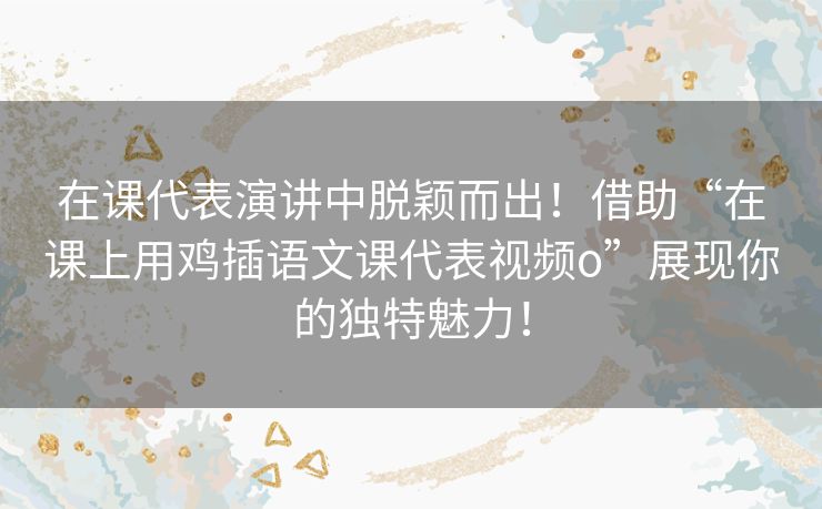 在课代表演讲中脱颖而出!借助“在课上用鸡插语文课代表视频o”展现你的独特魅力! 在课代表演讲中脱颖而出!借助“在课上用鸡插语文课代表视频o”展现你的独特魅力!