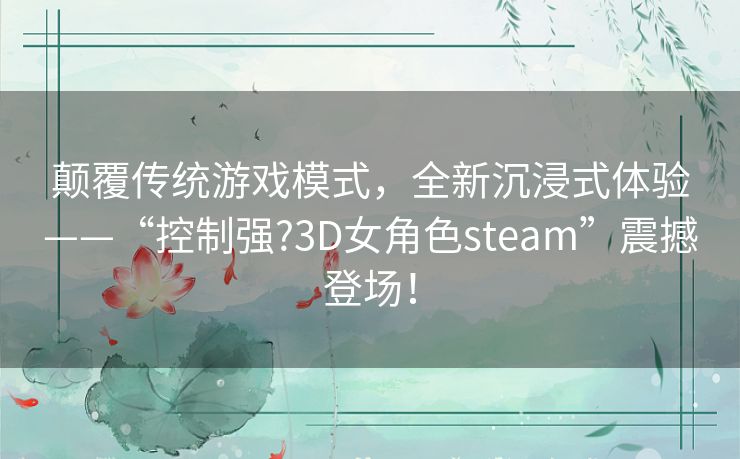 颠覆传统游戏模式，全新沉浸式体验——“控制强?3D女角色steam”震撼登场！
