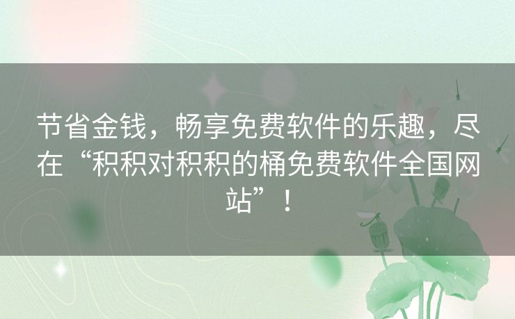 节省金钱,畅享免费软件的乐趣,尽在“积积对积积的桶免费软件全国网站”! 节省金钱,畅享免费软件的乐趣,尽在“积积对积积的桶免费软件全国网站”!