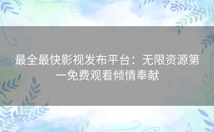 最全最快影视发布平台：无限资源第一免费观看倾情奉献