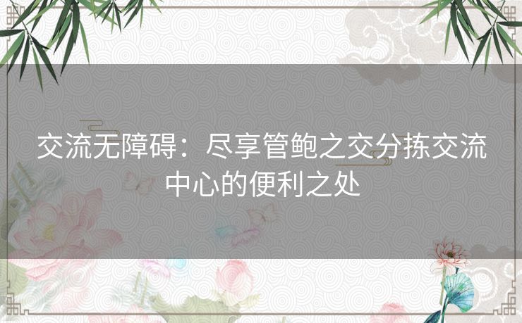 交流无障碍:尽享管鲍之交分拣交流中心的便利之处 交流无障碍:尽享管鲍之交分拣交流中心的便利之处