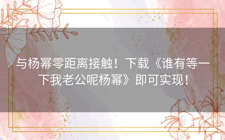 与杨幂零距离接触!下载《谁有等一下我老公呢杨幂》即可实现! 与杨幂零距离接触!下载《谁有等一下我老公呢杨幂》即可实现!