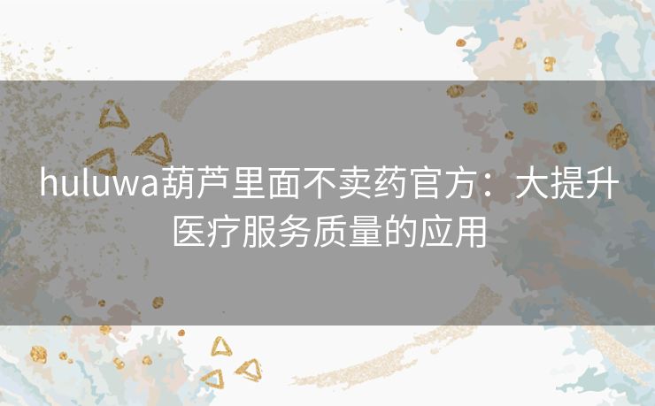 huluwa葫芦里面不卖药官方:大提升医疗服务质量的应用 huluwa葫芦里面不卖药官方:大提升医疗服务质量的应用