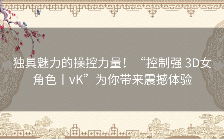 独具魅力的操控力量！“控制强 3D女角色丨vK”为你带来震撼体验