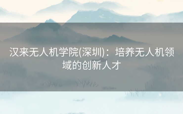 汉来无人机学院(深圳):培养无人机领域的创新人才 汉来无人机学院(深圳):培养无人机领域的创新人才