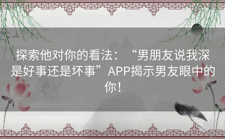 探索他对你的看法：“男朋友说我深是好事还是坏事”APP揭示男友眼中的你！