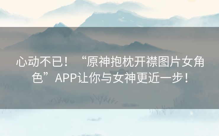 心动不已！“原神抱枕开襟图片女角色”APP让你与女神更近一步！