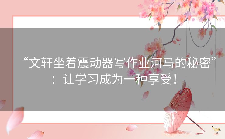 “文轩坐着震动器写作业河马的秘密”:让学习成为一种享受! “文轩坐着震动器写作业河马的秘密”:让学习成为一种享受!