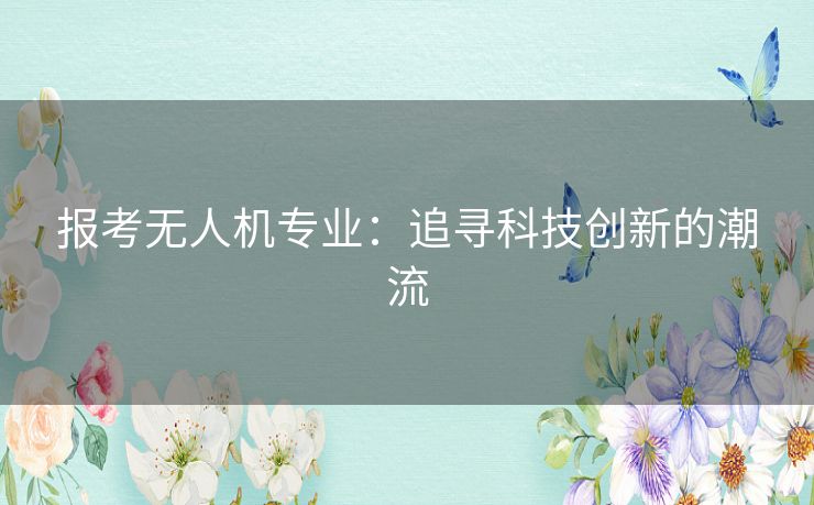 报考无人机专业:追寻科技创新的潮流 报考无人机专业:追寻科技创新的潮流