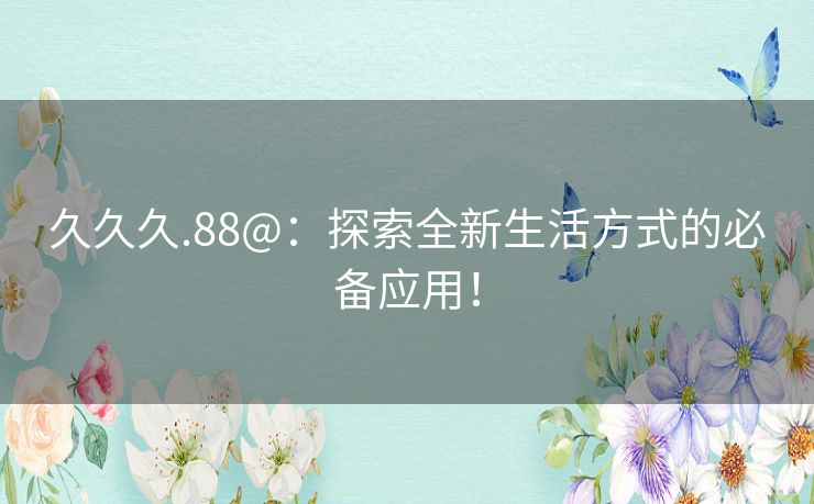 久久久.88@:探索全新生活方式的必备应用! 久久久.88@:探索全新生活方式的必备应用!