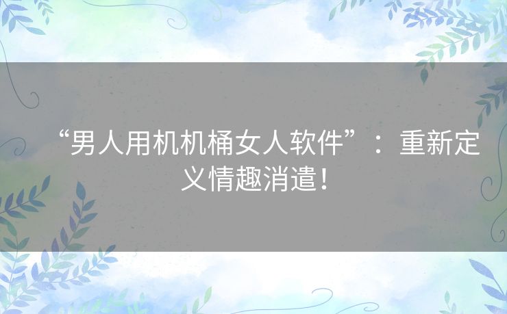 “男人用机机桶女人软件”：重新定义情趣消遣！