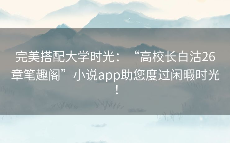 完美搭配大学时光:“高校长白沽26章笔趣阁”小说app助您度过闲暇时光! 完美搭配大学时光:“高校长白沽26章笔趣阁”小说app助您度过闲暇时光!