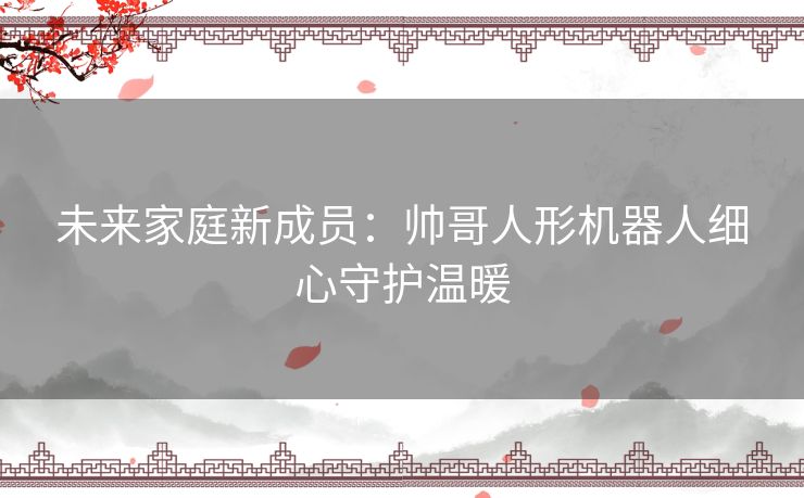 未来家庭新成员:帅哥人形机器人细心守护温暖 未来家庭新成员:帅哥人形机器人细心守护温暖