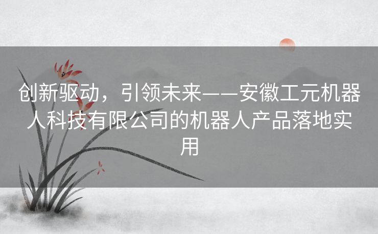 创新驱动,引领未来——安徽工元机器人科技有限公司的机器人产品落地实用 创新驱动,引领未来——安徽工元机器人科技有限公司的机器人产品落地实用