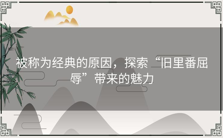 被称为经典的原因，探索“旧里番屈辱”带来的魅力