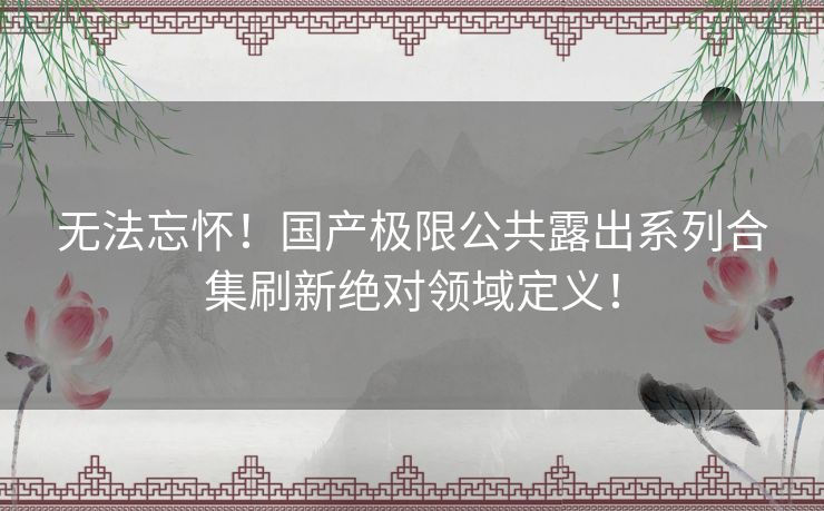 无法忘怀！国产极限公共露出系列合集刷新绝对领域定义！