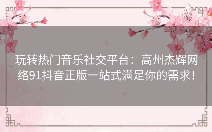 玩转热门音乐社交平台:高州杰辉网络91抖音正版一站式满足你的需求! 玩转热门音乐社交平台:高州杰辉网络91抖音正版一站式满足你的需求!
