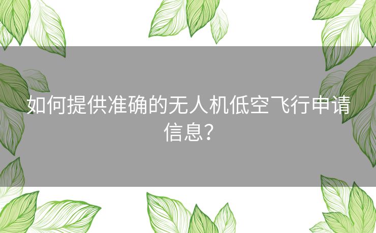 如何提供准确的无人机低空飞行申请信息? 如何提供准确的无人机低空飞行申请信息?