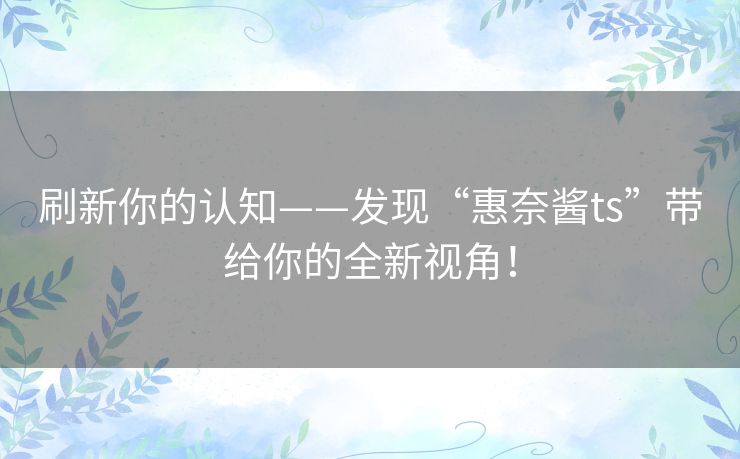 刷新你的认知——发现“惠奈酱ts”带给你的全新视角! 刷新你的认知——发现“惠奈酱ts”带给你的全新视角!