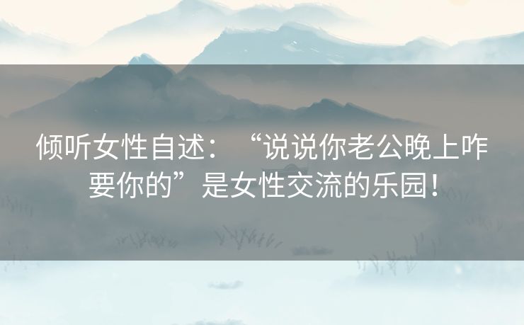 倾听女性自述:“说说你老公晚上咋要你的”是女性交流的乐园! 倾听女性自述:“说说你老公晚上咋要你的”是女性交流的乐园!